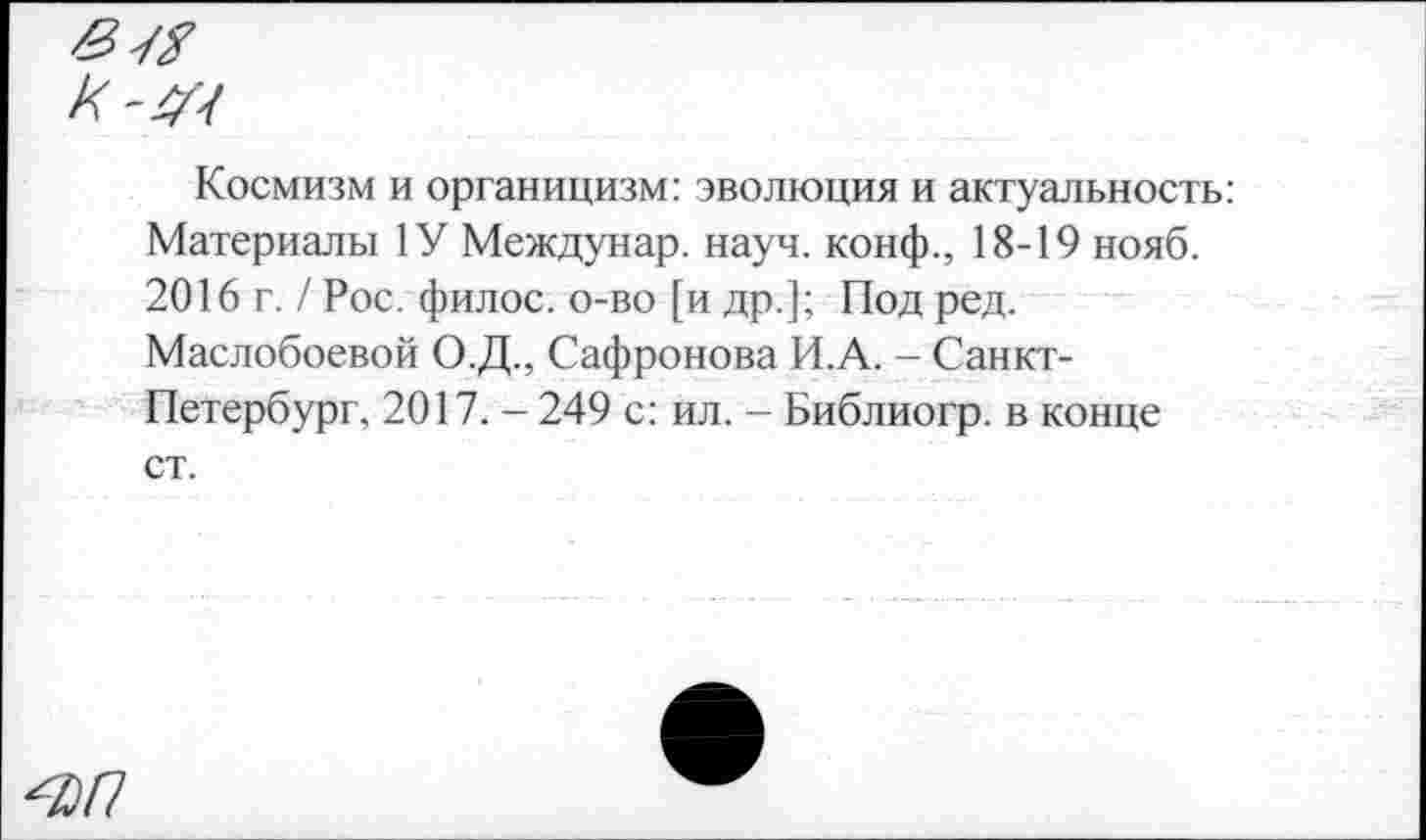 ﻿Космизм и органицизм: эволюция и актуальность: Материалы 1У Междунар. науч, конф., 18-19 нояб. 2016 г. / Рос. филос. о-во [и др.]; Под ред.
Маслобоевой О.Д., Сафронова И.А. - Санкт-Петербург, 2017. - 249 с: ил. - Библиогр. в конце ст.